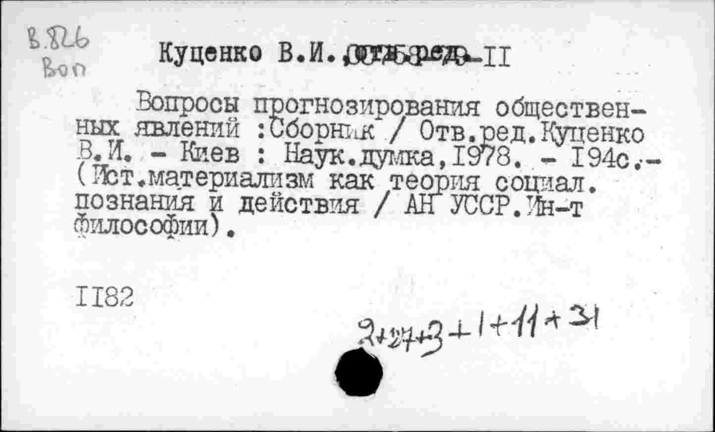 ﻿
Куценко В.И.ДОЖфе^-И
Вопросы прогнозирования общественных явлений :Сборн11К / Отв.ред.Куценко В. И. - Киев : Наук.думка, 1978. - 194с.-(Ист.материализм как теория социал, познания и действия / АН УССР.Ин-т Философии).
1182